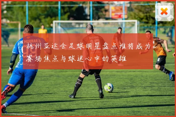杭州亚运会足球明星盘点谁将成为赛场焦点与球迷心中的英雄