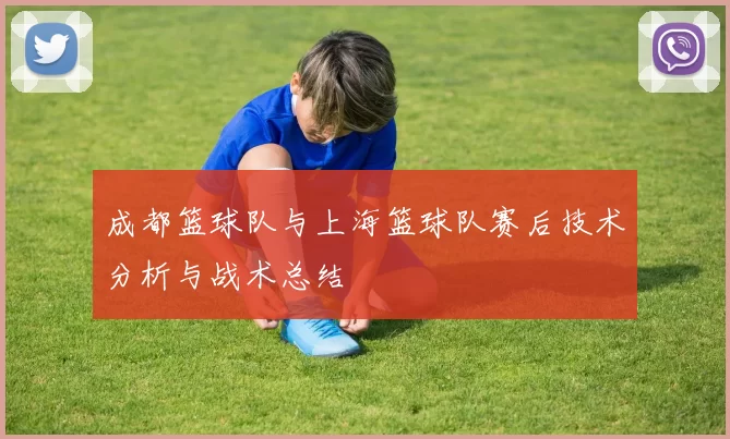 成都篮球队与上海篮球队赛后技术分析与战术总结