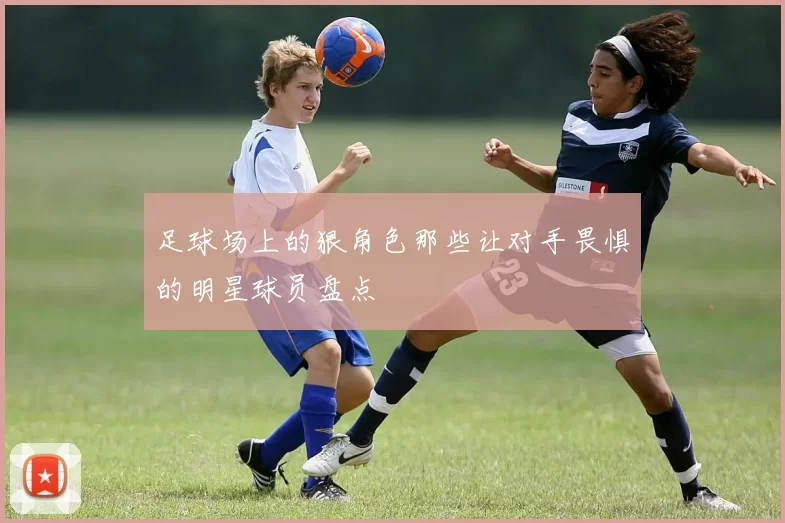 足球场上的狠角色那些让对手畏惧的明星球员盘点