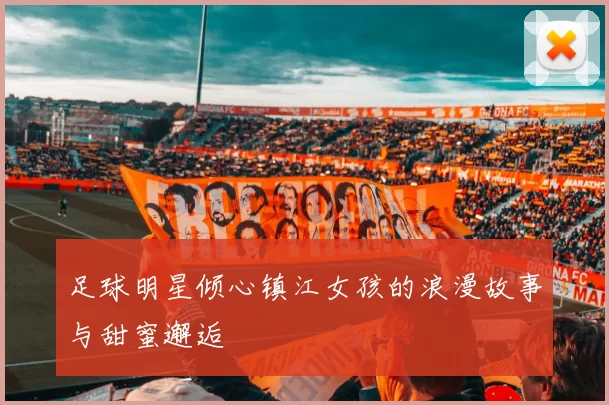 足球明星倾心镇江女孩的浪漫故事与甜蜜邂逅
