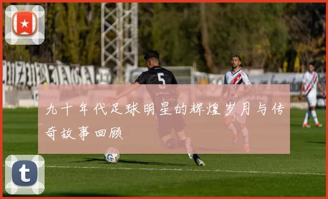 九十年代足球明星的辉煌岁月与传奇故事回顾
