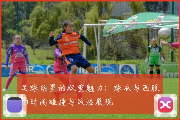 足球明星的双重魅力：球衣与西服的时尚碰撞与风格展现