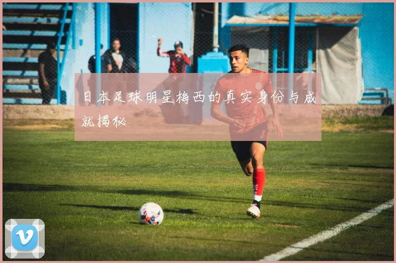 日本足球明星梅西的真实身份与成就揭秘