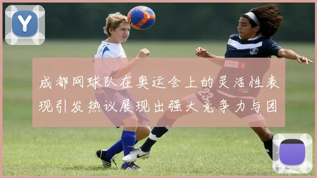 成都网球队在奥运会上的灵活性表现引发热议展现出强大竞争力与团队协作精神