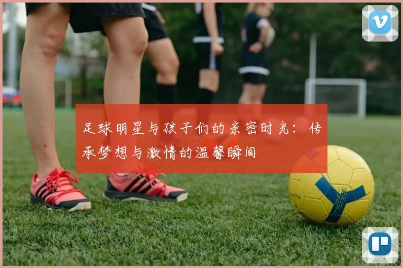 足球明星与孩子们的亲密时光：传承梦想与激情的温馨瞬间